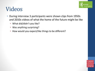 Videos 
• During interview 3 participants were shown clips from 1950s 
and 2010s videos of what the home of the future might be like 
• What did/didn’t you like? 
• Was anything surprising? 
• How would you expect/like things to be different? 
 