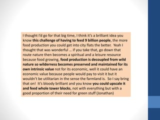 I thought I’d go for that big time, I think it’s a brilliant idea you 
know this challenge of having to feed 9 billion people, the more 
food production you could get into city flats the better. Yeah I 
thought that was wonderful … if you take that, go down that 
route nature then becomes a spiritual and a leisure resource 
because food growing, food production is decoupled from wild 
nature so wilderness becomes preserved and maintained for its 
own intrinsic value not for its economic, well it could have an 
economic value because people would pay to visit it but it 
wouldn’t be utilitarian in the sense the farmland is. So I say bring 
that on! It’s bloody brilliant and you know you could upscale it 
and feed whole tower blocks, not with everything but with a 
good proportion of their need for green stuff (Jonathan) 
 