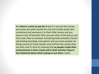 But there’s a price to pay for it and it’s not just the money, 
you know you walk around the city and it looks pretty dire 
sometimes and everyone is in their little houses and you 
know in lots of futuristic films you see cities of the future and 
they look, they’re wrecked, everything looks dreadful, there’s 
advertising hoardings everywhere and you know people are 
flying around on hover boards and stuff but the actual cities 
are dirty and it’s kind of realising that as people create their 
environments in their minds and in their interiors they’re 
less bothered about what’s going on out there. (Jack) 
 