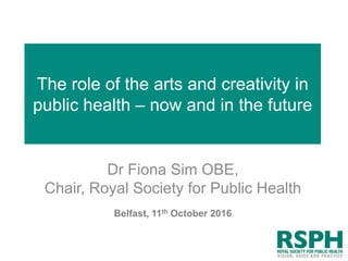 The role of the arts and creativity in
public health – now and in the future
Dr Fiona Sim OBE,
Chair, Royal Society for Public Health
Belfast, 11th October 2016
 