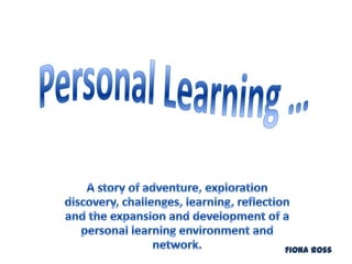 Personal Learning … A story of adventure, exploration discovery, challenges, learning, reflection and the expansion and development of a personal learning environment and network. Fiona Ross 