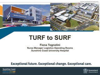 TURF to SURF
Fiona Tognolini
Nurse Manager Logistics Operating Rooms
Sunshine Coast University Hospital
 