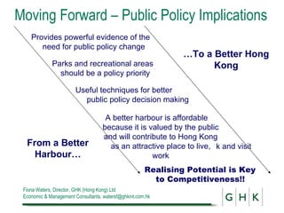 Moving Forward – Public Policy Implications Useful techniques for better public policy decision making Provides powerful evidence of the  need for public policy change Parks and recreational areas should be a policy priority Realising Potential is Key to Competitiveness!! From a Better Harbour… … To a Better Hong Kong A better harbour is affordable because it is valued by the public and will contribute to Hong Kong as an attractive place to live, work k and visit 