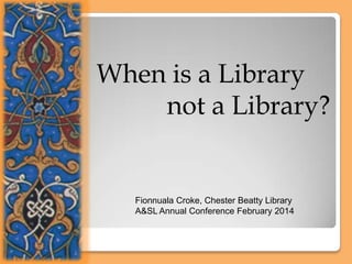 When is a Library
not a Library?

Fionnuala Croke, Chester Beatty Library
A&SL Annual Conference February 2014

 