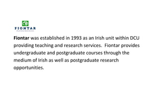 Fiontar was established in 1993 as an Irish unit within DCU
providing teaching and research services. Fiontar provides
undergraduate and postgraduate courses through the
medium of Irish as well as postgraduate research
opportunities.
 