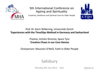 5th International Conference on
Ageing and Spirituality
Creativity, Resilience and Spiritual Care for Older People
Prof. Dr. Karin Wilkening, Universität Zürich
'Experiences with the TimeSlips Method in Germany and Switzerland
Prashar, Artistic Director, Spare Tyre
'Creative Chaos in our Care Homes
Chairperson: Maureen O'Neill, Faith in Older People
Salisbury
Monday 8th July 2013 - 2pm Option E
 