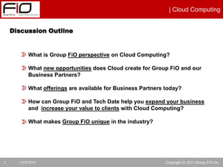 | Cloud Computing
Copyright © 2011 Group FiO Inc.1 | 9/9/2013
Discussion Outline
What is Group FiO perspective on Cloud Computing?
What new opportunities does Cloud create for Group FiO and our
Business Partners?
What offerings are available for Business Partners today?
How can Group FiO and Tech Date help you expand your business
and increase your value to clients with Cloud Computing?
What makes Group FiO unique in the industry?
 