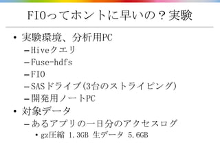 FIOってホントに早いの？実験
• 実験環境、分析用PC
 – Hiveクエリ
 – Fuse-hdfs
 – FIO
 – SASドライブ(3台のストライピング)
 – 開発用ノートPC
• 対象データ
 – あるアプリの一日分のアクセスログ
  • gz圧縮 1.3GB 生データ 5.6GB
 