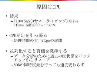 原因はCPU
• 結果
 – FIO≒SAS(3台ストライピング)>hive
   >fuse-hdfs>>>ローカル

• CPUが足を引っ張る
 – 処理時間の大半はgzの展開

• 並列化すると真価を発揮する
 – データ分析のために過去のDB状態をバック
   アップからリストア
 – 8DBの同時復元を行っても速度変わらず
 