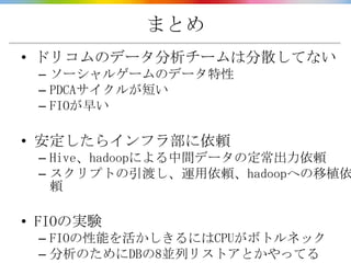 まとめ
• ドリコムのデータ分析チームは分散してない
 – ソーシャルゲームのデータ特性
 – PDCAサイクルが短い
 – FIOが早い

• 安定したらインフラ部に依頼
 – Hive、hadoopによる中間データの定常出力依頼
 – スクリプトの引渡し、運用依頼、hadoopへの移植依
   頼

• FIOの実験
 – FIOの性能を活かしきるにはCPUがボトルネック
 – 分析のためにDBの8並列リストアとかやってる
 