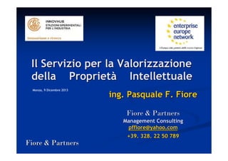 Il Servizio per la Valorizzazione
della Proprietà Intellettuale
Monza, 9 Dicembre 2013

ing. Pasquale F. Fiore
Fiore & Partners
Management Consulting
pffiore@yahoo.com
+39. 328. 22 50 789

Fiore & Partners

 