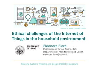 Ethical challenges of the Internet of
Things in the household environment
Relating Systems Thinking and Design (RSD5) Symposium
Internet of Things. Copyright Fotolia
Eleonora Fiore
Politecnico di Torino, Torino, Italy
Department of Architecture and Design
eleonora.ﬁore@polito.it
 
