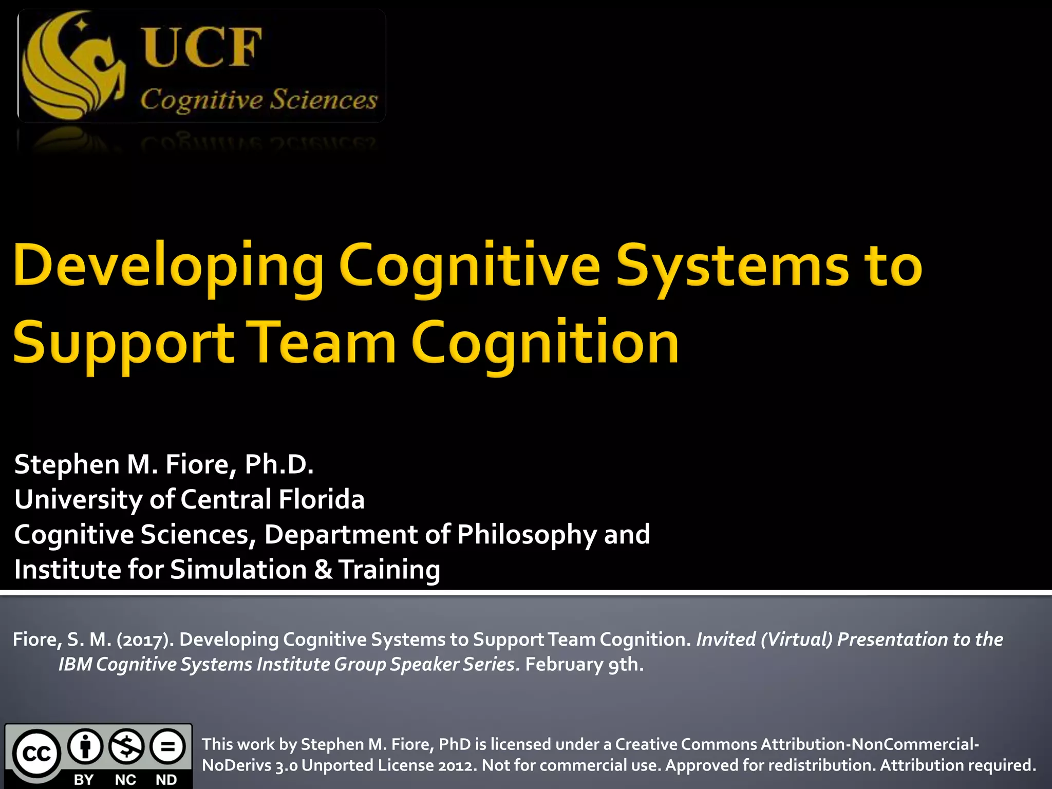Stephen M. Fiore, Ph.D.
University of Central Florida
Cognitive Sciences, Department of Philosophy and
Institute for Simulation &Training
Fiore, S. M. (2017). Developing Cognitive Systems to SupportTeam Cognition. Invited (Virtual) Presentation to the
IBM Cognitive Systems Institute Group Speaker Series. February 9th.
This work by Stephen M. Fiore, PhD is licensed under a Creative Commons Attribution-NonCommercial-
NoDerivs 3.0 Unported License 2012. Not for commercial use. Approved for redistribution. Attribution required.
 
