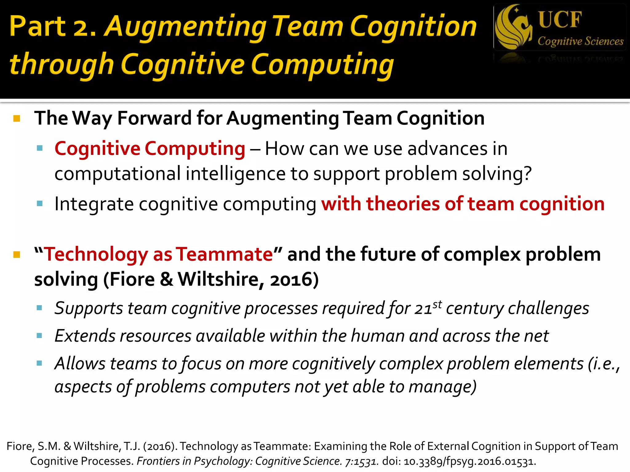 ¡ The Way Forward for AugmentingTeam Cognition
§ Cognitive Computing – How can we use advances in
computational intelligence to support problem solving?
§ Integrate cognitive computing with theories of team cognition
¡ “Technology asTeammate” and the future of complex problem
solving (Fiore & Wiltshire, 2016)
§ Supports team cognitive processes required for 21st century challenges
§ Extends resources available within the human and across the net
§ Allows teams to focus on more cognitively complex problem elements (i.e.,
aspects of problems computers not yet able to manage)
Fiore, S.M. &Wiltshire,T.J. (2016).Technology asTeammate: Examining the Role of External Cognition in Support ofTeam
Cognitive Processes. Frontiers in Psychology: Cognitive Science. 7:1531. doi: 10.3389/fpsyg.2016.01531.
 