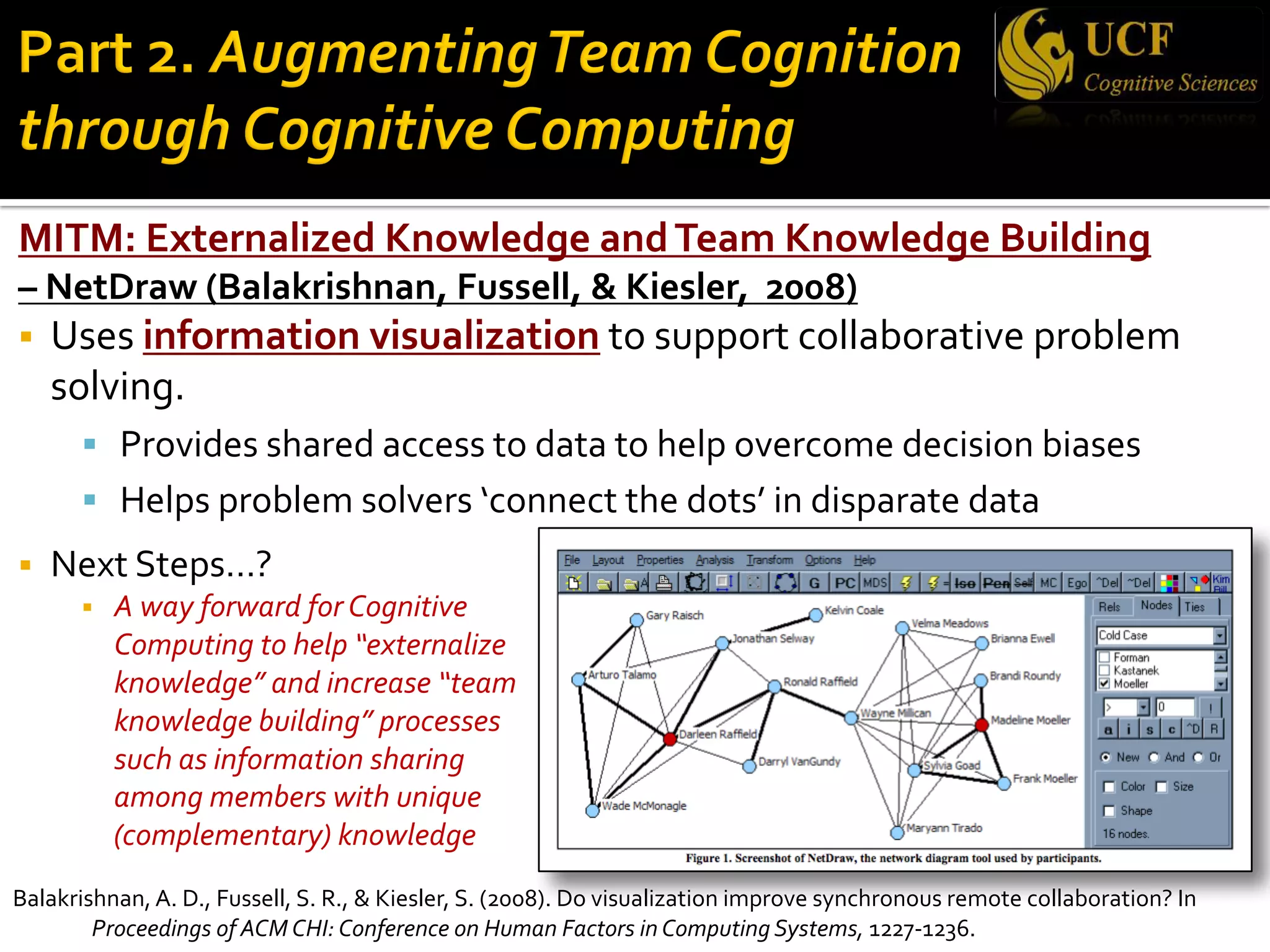 MITM: Externalized Knowledge andTeam Knowledge Building
– NetDraw (Balakrishnan, Fussell, & Kiesler, 2008)
§ Uses information visualization to support collaborative problem
solving.
§ Provides shared access to data to help overcome decision biases
§ Helps problem solvers ‘connect the dots’ in disparate data
§ Next Steps…?
§ A way forward for Cognitive
Computing to help “externalize
knowledge” and increase “team
knowledge building” processes
such as information sharing
among members with unique
(complementary) knowledge
Balakrishnan, A. D., Fussell, S. R., & Kiesler, S. (2008). Do visualization improve synchronous remote collaboration? In
Proceedings of ACM CHI: Conference on Human Factors in Computing Systems, 1227-1236.
 