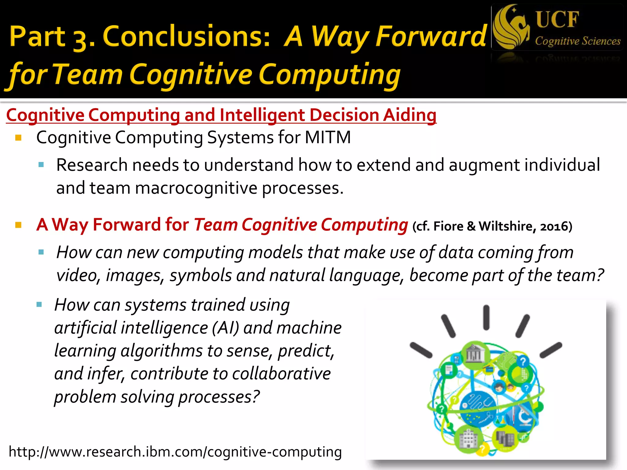 Cognitive Computing and Intelligent Decision Aiding
¡ Cognitive Computing Systems for MITM
§ Research needs to understand how to extend and augment individual
and team macrocognitive processes.
¡ A Way Forward for Team Cognitive Computing (cf. Fiore & Wiltshire, 2016)
§ How can new computing models that make use of data coming from
video, images, symbols and natural language, become part of the team?
§ How can systems trained using
artificial intelligence (AI) and machine
learning algorithms to sense, predict,
and infer, contribute to collaborative
problem solving processes?
http://www.research.ibm.com/cognitive-computing
 