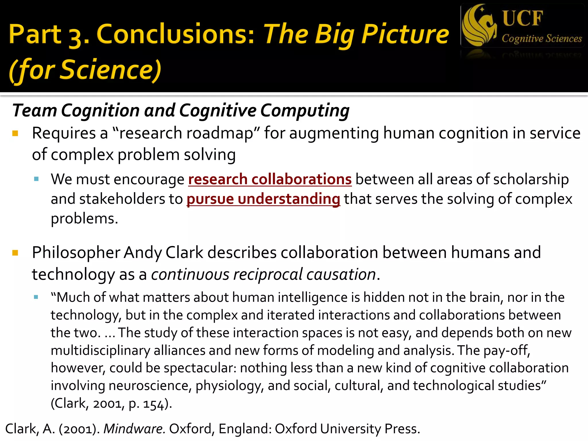 Team Cognition and Cognitive Computing
¡ Requires a “research roadmap” for augmenting human cognition in service
of complex problem solving
§ We must encourage research collaborations between all areas of scholarship
and stakeholders to pursue understanding that serves the solving of complex
problems.
¡ Philosopher Andy Clark describes collaboration between humans and
technology as a continuous reciprocal causation.
§ “Much of what matters about human intelligence is hidden not in the brain, nor in the
technology, but in the complex and iterated interactions and collaborations between
the two. …The study of these interaction spaces is not easy, and depends both on new
multidisciplinary alliances and new forms of modeling and analysis.The pay-off,
however, could be spectacular: nothing less than a new kind of cognitive collaboration
involving neuroscience, physiology, and social, cultural, and technological studies”
(Clark, 2001, p. 154).
Clark, A. (2001). Mindware. Oxford, England: Oxford University Press.
 