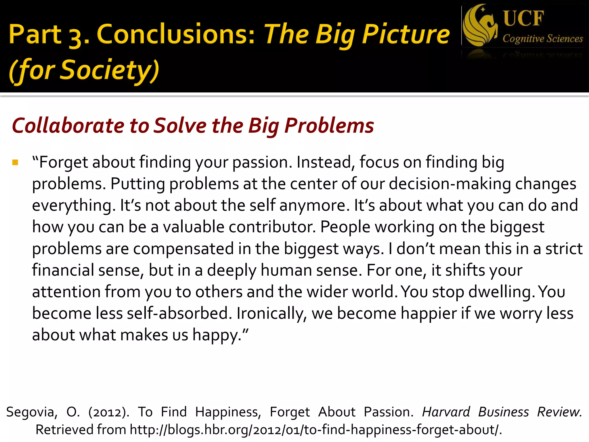 Collaborate to Solve the Big Problems
¡ “Forget about finding your passion. Instead, focus on finding big
problems. Putting problems at the center of our decision-making changes
everything. It’s not about the self anymore. It’s about what you can do and
how you can be a valuable contributor. People working on the biggest
problems are compensated in the biggest ways. I don’t mean this in a strict
financial sense, but in a deeply human sense. For one, it shifts your
attention from you to others and the wider world.You stop dwelling.You
become less self-absorbed. Ironically, we become happier if we worry less
about what makes us happy.”
Segovia, O. (2012). To Find Happiness, Forget About Passion. Harvard Business Review.
Retrieved from http://blogs.hbr.org/2012/01/to-find-happiness-forget-about/.
 