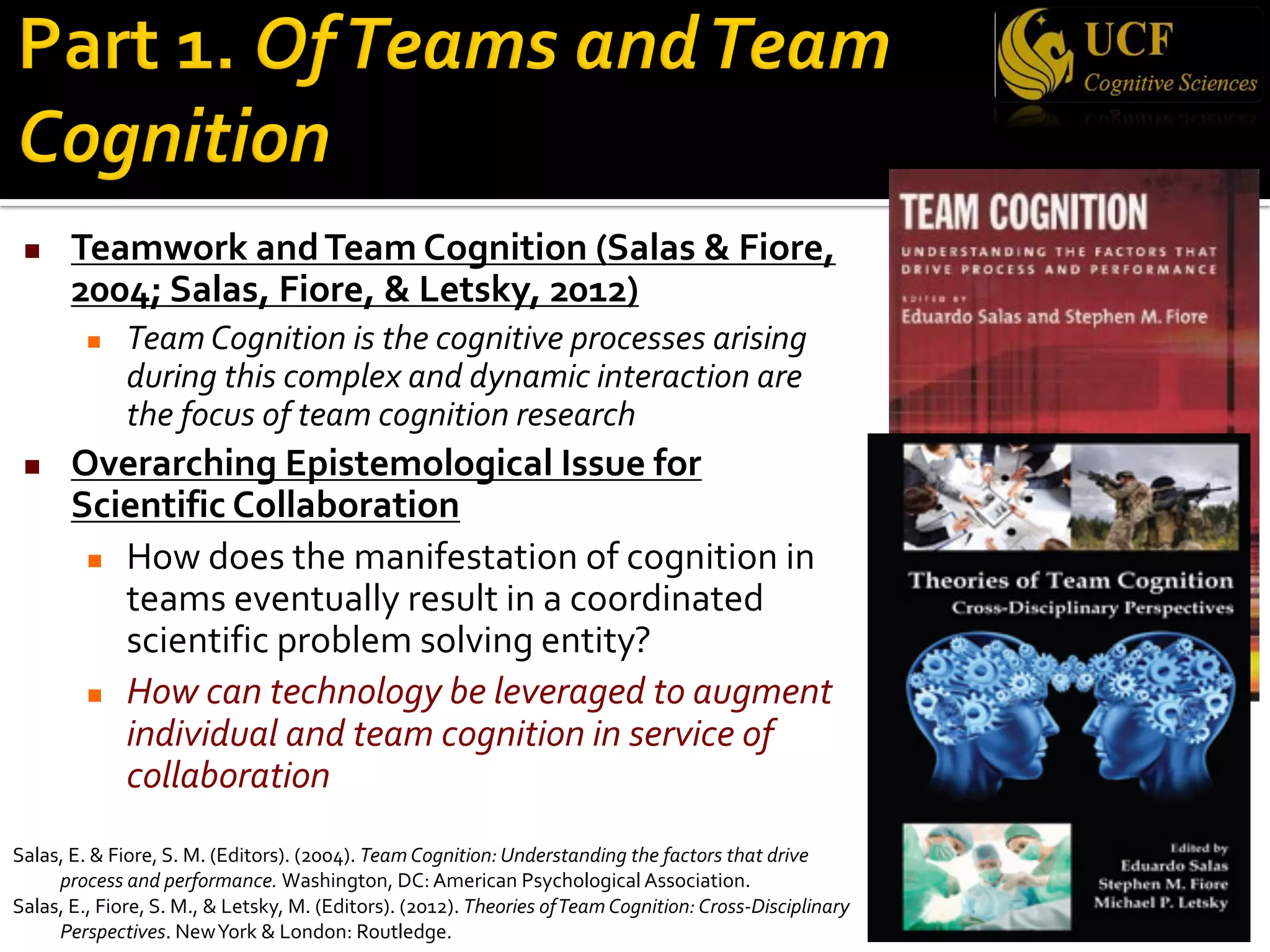 n Teamwork andTeam Cognition (Salas & Fiore,
2004; Salas, Fiore, & Letsky, 2012)
n Team Cognition is the cognitive processes arising
during this complex and dynamic interaction are
the focus of team cognition research
n Overarching Epistemological Issue for
Scientific Collaboration
n How does the manifestation of cognition in
teams eventually result in a coordinated
scientific problem solving entity?
n How can technology be leveraged to augment
individual and team cognition in service of
collaboration
Salas, E. & Fiore, S. M. (Editors). (2004). Team Cognition: Understanding the factors that drive
process and performance. Washington, DC: American Psychological Association.
Salas, E., Fiore, S. M., & Letsky, M. (Editors). (2012). Theories ofTeam Cognition: Cross-Disciplinary
Perspectives. NewYork & London: Routledge.
 