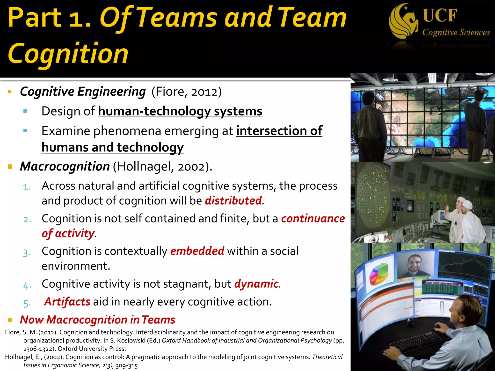§ Cognitive Engineering (Fiore, 2012)
§ Design of human-technology systems
§ Examine phenomena emerging at intersection of
humans and technology
¡ Macrocognition (Hollnagel, 2002).
1. Across natural and artificial cognitive systems, the process
and product of cognition will be distributed.
2. Cognition is not self contained and finite, but a continuance
of activity.
3. Cognition is contextually embedded within a social
environment.
4. Cognitive activity is not stagnant, but dynamic.
5. Artifacts aid in nearly every cognitive action.
¡ Now Macrocognition inTeams
Fiore, S. M. (2012). Cognition and technology: Interdisciplinarity and the impact of cognitive engineering research on
organizational productivity. In S. Koslowski (Ed.) Oxford Handbook of Industrial and Organizational Psychology (pp.
1306-1322). Oxford University Press.
Hollnagel, E., (2002). Cognition as control: A pragmatic approach to the modeling of joint cognitive systems. Theoretical
Issues in Ergonomic Science, 2(3), 309-315.
 