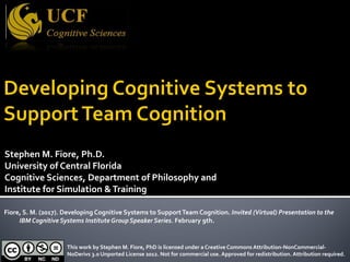 Stephen M. Fiore, Ph.D.
University of Central Florida
Cognitive Sciences, Department of Philosophy and
Institute for Simulation &Training
Fiore, S. M. (2017). Developing Cognitive Systems to SupportTeam Cognition. Invited (Virtual) Presentation to the
IBM Cognitive Systems Institute Group Speaker Series. February 9th.
This work by Stephen M. Fiore, PhD is licensed under a Creative Commons Attribution-NonCommercial-
NoDerivs 3.0 Unported License 2012. Not for commercial use. Approved for redistribution. Attribution required.
 