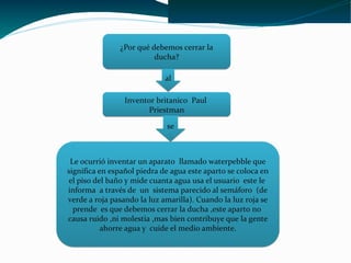 ¿Por qué debemos cerrar la
                         ducha?

                             al

                 Inventor britanico Paul
                       Priestman

                             se



 Le ocurrió inventar un aparato llamado waterpebble que
significa en español piedra de agua este aparto se coloca en
el piso del baño y mide cuanta agua usa el usuario este le
informa a través de un sistema parecido al semáforo (de
verde a roja pasando la luz amarilla). Cuando la luz roja se
  prende es que debemos cerrar la ducha ,este aparto no
causa ruido ,ni molestia ,mas bien contribuye que la gente
           ahorre agua y cuide el medio ambiente.
 