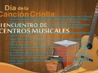 • Es con los criollos que nace el sentimiento de patria, pues por la lejanía
  les eran extrañas las cosas de España y sintieron apego por su tierra y
  por las costumbres desarrolladas en ella, de allí las iniciativas
  separatistas que culminaron con la independencia de nuestros países.
  En consecuencia, el ‘criollismo’ en el Perú es una derivación del
  término original, que involucra usos y
  costumbres, comida, música, cantos y bailes de origen principalmente
  costeño y limeño en especial.
• Según Sebastián Salazar Bondy, ilustre escritor, en nuestro país el
  criollismo es aún más. Es también ‘viveza criolla’, una cierta mezcla de
  falta de escrúpulos y de cinismo, es el político que cambia de bando
  según le convenga, el bodeguero que engaña al pesar mercadería con
  su balanza, el alumno que copia, en fin, según este concepto todo el
  que obtiene algo que está prohibido o que utiliza argucias y a veces
  hasta la vía ilícita para obtener lo que quiere. Según este concepto de
  ‘viveza criolla’, los ‘vivos’ merecen ser perdonados por su picardía y los
  otros, los que proceden de acuerdo a su conciencia y a las normas, son
  unos tontos.
 