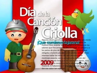 •   Algunos dicen que el vals criollo se deriva del vals vienés
    y que su corte pícaro, se debe al temperamento de
    nuestra clase popular que lo acogió y lo trasladó de los
    salones que frecuentaba la alta sociedad, al callejón y a
    los patios de piso de tierra apisonada y desigual que
    obligaba a bailarlo picadito y con pasitos cortos. Otros
    intentan hallar las raíces del vals peruano en el
    mestizaje popular, como una genuina creación del
    pueblo que nada tiene que ver con el vals vienés, sino
    más bien con la conjunción de la jota aragonesa, la
    mazurca, la habanera y el tanguillo que son los que le
    dan ese sabor tan especial.
 