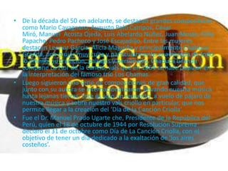 • De la década del 50 en adelante, se destacan grandes compositores
  como Mario Cavagnaro, Augusto Polo Campos, César
  Miró, Manuel Acosta Ojeda, Luis Abelardo Núñez, Juan Mosto, Félix
  Papache, Pedro Pacheco y José Escajadillo. Entre las mujeres
  destacan Leonor García, Alicia Maguiña y principalmente Chabuca
  Granda, una mujer muy culta y particularmente enamorada de todo
  lo limeño, su tradición, paisajes y personajes. Chabuca Granda
  compone La Flor de la Canela, vals que en 1954 se hace popular en
  la interpretación del famoso trío Los Chamas.
• Luego siguieron una serie de composiciones de gran calidad, que
  junto con su autora se internacionalizaron, llevando nuestra música
  hasta lejanas tierras. Este es sólo un recuento a vuelo de pájaro de
  nuestra música y sobre nuestro vals criollo en particular, que nos
  permite llegar a la creación del ‘Día de la Canción Criolla’.
• Fue el Dr. Manuel Prado Ugarte che, Presidente de la República del
  Perú, quien el 18 de octubre de 1944 por Resolución Suprema
  declaró el 31 de octubre como Día de La Canción Criolla, con el
  objetivo de tener un día dedicado a la exaltación de ‘los aires
  costeños’.
 