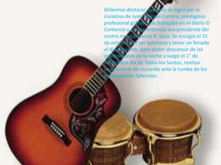 Debemos destacar que esto se logró por la
iniciativa de Juan Manuel Carrera, prestigioso
profesional gráfico que trabajaba en el diario El
Comercio y en ese entonces era presidente del
centro musical Carlos A. Saco. Se escogió el 31
de octubre por ser quincena y tener un feriado
al día siguiente, para poder descansar de las
celebraciones de la noche y luego el 1° de
noviembre día de Todos los Santos, realizar
una romería de recuerdo ante la tumba de los
compositores fallecidos.
 