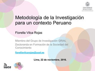 Fiorella Vilca Rojas
fiorellavilcarojas@usal.es
Miembro del Grupo de Investigación GRIAL
Doctoranda en Formación de la Sociedad del
Conocimiento
Metodología de la Investigación
para un contexto Peruano
Lima, 22 de noviembre, 2016.
 
