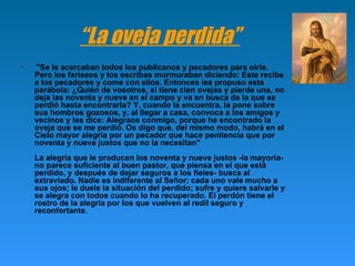 “ La oveja perdida” "Se le acercaban todos los publícanos y pecadores para oírle. Pero los fariseos y los escribas murmuraban diciendo: Este recibe a los pecadores y come con ellos. Entonces les propuso esta parábola: ¿Quién de vosotros, si tiene cien ovejas y pierde una, no deja las noventa y nueve en el campo y va en busca de la que se perdió hasta encontrarla? Y, cuando la encuentra, la pone sobre sus hombros gozosos, y, al llegar a casa, convoca a los amigos y vecinos y les dice: Alegraos conmigo, porque he encontrado la oveja que se me perdió. Os digo que, del mismo modo, habrá en el Cielo mayor alegría por un pecador que hace penitencia que por noventa y nueve justos que no la necesitan" La alegría que le producen los noventa y nueve justos -la mayoría- no parece suficiente al buen pastor, que piensa en el que está perdido, y después de dejar seguros a los fieles- busca al extraviado. Nadie es indiferente al Señor; cada uno vale mucho a sus ojos; le duele la situación del perdido; sufre y quiere salvarle y se alegra con todos cuando lo ha recuperado. El perdón tiene el rostro de la alegría por los que vuelven al redil seguro y reconfortante. 