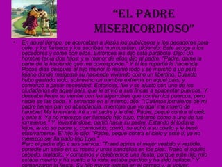 “ El padre misericordioso” En aquel tiempo, se acercaban a Jesús los publícanos y los pecadores para oírle, y los fariseos y los escribas murmuraban, diciendo: Este acoge a los pecadores y come con ellos. Entonces les dijo esta parábola. Dijo: Un hombre tenía dos hijos; y el menor de ellos dijo al padre: "Padre, dame la parte de la hacienda que me corresponde." Y él les repartió la hacienda. Pocos días después el hijo menor lo reunió todo y se marchó a un país lejano donde malgastó su hacienda viviendo como un libertino. Cuando hubo gastado todo, sobrevino un hambre extrema en aquel país, y comenzó a pasar necesidad. Entonces, fue y se ajustó con uno de los ciudadanos de aquel país, que le envió a sus fincas a apacentar puercos. Y deseaba llenar su vientre con las algarrobas que comían los puercos, pero nadie se las daba. Y entrando en sí mismo, dijo: "¡Cuántos jornaleros de mi padre tienen pan en abundancia, mientras que yo aquí me muero de hambre! Me levantaré, iré a mi padre y le diré: Padre, pequé contra el cielo y ante ti. Ya no merezco ser llamado hijo tuyo, trátame como a uno de tus jornaleros." Y, levantándose, partió hacia su padre. Estando él todavía lejos, le vio su padre y, conmovido, corrió, se echó a su cuello y le besó efusivamente. El hijo le dijo: "Padre, pequé contra el cielo y ante ti; ya no merezco ser llamado hijo tuyo."  Pero el padre dijo a sus siervos: "Traed aprisa el mejor vestido y vestidle, ponedle un anillo en su mano y unas sandalias en los pies. Traed el novillo cebado, matadlo, y comamos y celebremos una fiesta, porque este hijo mío estaba muerto y ha vuelto a la vida; estaba perdido y ha sido hallado." Y comenzaron la fiesta. Su hijo mayor estaba en el campo y, al volver, cuando se acercó a la casa, oyó la música y las danzas; y llamando a uno de los criados, le preguntó qué era aquello. Él le dijo: "Ha vuelto tu hermano y tu padre ha matado el novillo cebado, porque le ha recobrado sano."El se irritó y no quería entrar. Salió su padre, y le suplicaba. Pero él replicó a su padre: "Hace tantos años que te sirvo, y jamás dejé de cumplir una orden tuya, pero nunca me has dado un cabrito para tener una fiesta con mis amigos; y ¡ahora que ha venido ese hijo tuyo, que ha devorado tu hacienda con prostitutas, has matado para él el novillo cebado!" Pero él le dijo: "Hijo, tú siempre estás conmigo, y todo lo mío es tuyo; pero convenía celebrar una fiesta y alegrarse, porque este hermano tuyo estaba muerto, y ha vuelto a la vida; estaba perdido, y ha sido hallado." 