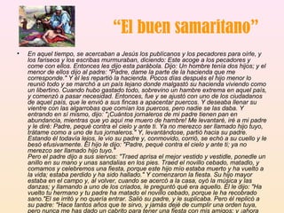 “ El buen samaritano” En aquel tiempo, se acercaban a Jesús los publícanos y los pecadores para oírle, y los fariseos y los escribas murmuraban, diciendo: Este acoge a los pecadores y come con ellos. Entonces les dijo esta parábola. Dijo: Un hombre tenía dos hijos; y el menor de ellos dijo al padre: "Padre, dame la parte de la hacienda que me corresponde." Y él les repartió la hacienda. Pocos días después el hijo menor lo reunió todo y se marchó a un país lejano donde malgastó su hacienda viviendo como un libertino. Cuando hubo gastado todo, sobrevino un hambre extrema en aquel país, y comenzó a pasar necesidad. Entonces, fue y se ajustó con uno de los ciudadanos de aquel país, que le envió a sus fincas a apacentar puercos. Y deseaba llenar su vientre con las algarrobas que comían los puercos, pero nadie se las daba. Y entrando en sí mismo, dijo: "¡Cuántos jornaleros de mi padre tienen pan en abundancia, mientras que yo aquí me muero de hambre! Me levantaré, iré a mi padre y le diré: Padre, pequé contra el cielo y ante ti. Ya no merezco ser llamado hijo tuyo, trátame como a uno de tus jornaleros." Y, levantándose, partió hacia su padre. Estando él todavía lejos, le vio su padre y, conmovido, corrió, se echó a su cuello y le besó efusivamente. El hijo le dijo: "Padre, pequé contra el cielo y ante ti; ya no merezco ser llamado hijo tuyo."  Pero el padre dijo a sus siervos: "Traed aprisa el mejor vestido y vestidle, ponedle un anillo en su mano y unas sandalias en los pies. Traed el novillo cebado, matadlo, y comamos y celebremos una fiesta, porque este hijo mío estaba muerto y ha vuelto a la vida; estaba perdido y ha sido hallado." Y comenzaron la fiesta. Su hijo mayor estaba en el campo y, al volver, cuando se acercó a la casa, oyó la música y las danzas; y llamando a uno de los criados, le preguntó qué era aquello. Él le dijo: "Ha vuelto tu hermano y tu padre ha matado el novillo cebado, porque le ha recobrado sano."El se irritó y no quería entrar. Salió su padre, y le suplicaba. Pero él replicó a su padre: "Hace tantos años que te sirvo, y jamás dejé de cumplir una orden tuya, pero nunca me has dado un cabrito para tener una fiesta con mis amigos; y ¡ahora que ha venido ese hijo tuyo, que ha devorado tu hacienda con prostitutas, has matado para él el novillo cebado!" Pero él le dijo: "Hijo, tú siempre estás conmigo, y todo lo mío es tuyo; pero convenía celebrar una fiesta y alegrarse, porque este hermano tuyo estaba muerto, y ha vuelto a la vida; estaba perdido, y ha sido hallado." 