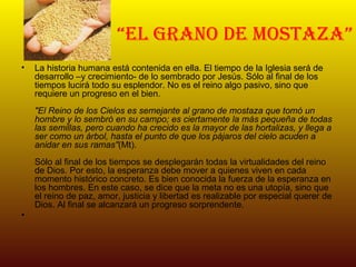 “ el grano de mostaza” La historia humana está contenida en ella. El tiempo de la Iglesia será de desarrollo –y crecimiento- de lo sembrado por Jesús. Sólo al final de los tiempos lucirá todo su esplendor. No es el reino algo pasivo, sino que requiere un progreso en el bien. "El Reino de los Cielos es semejante al grano de mostaza que tomó un hombre y lo sembró en su campo; es ciertamente la más pequeña de todas las semillas, pero cuando ha crecido es la mayor de las hortalizas, y llega a ser como un árbol, hasta el punto de que los pájaros del cielo acuden a anidar en sus ramas" (Mt). Sólo al final de los tiempos se desplegarán todas la virtualidades del reino de Dios. Por esto, la esperanza debe mover a quienes viven en cada momento histórico concreto. Es bien conocida la fuerza de la esperanza en los hombres. En este caso, se dice que la meta no es una utopía, sino que el reino de paz, amor, justicia y libertad es realizable por especial querer de Dios. Al final se alcanzará un progreso sorprendente. 