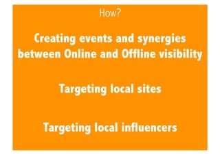 How?

Creating events and synergies
between Online and Offline visibility
Targeting local sites
Targeting local influencer...