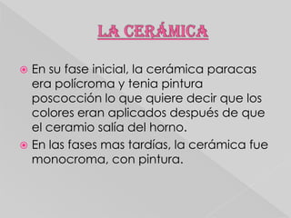 En su fase inicial, la cerámica paracas
era polícroma y tenia pintura
poscocción lo que quiere decir que los
colores eran aplicados después de que
el ceramio salía del horno.
 En las fases mas tardías, la cerámica fue
monocroma, con pintura.


 