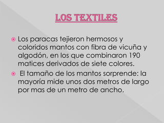 Los paracas tejieron hermosos y
coloridos mantos con fibra de vicuña y
algodón, en los que combinaron 190
matices derivados de siete colores.
 El tamaño de los mantos sorprende: la
mayoría mide unos dos metros de largo
por mas de un metro de ancho.


 