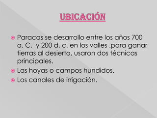 Paracas se desarrollo entre los años 700
a. C. y 200 d. c. en los valles .para ganar
tierras al desierto, usaron dos técnicas
principales.
 Las hoyas o campos hundidos.
 Los canales de irrigación.


 