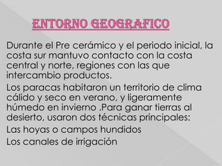 Durante el Pre cerámico y el periodo inicial, la
costa sur mantuvo contacto con la costa
central y norte, regiones con las que
intercambio productos.
Los paracas habitaron un territorio de clima
cálido y seco en verano, y ligeramente
húmedo en invierno .Para ganar tierras al
desierto, usaron dos técnicas principales:
Las hoyas o campos hundidos
Los canales de irrigación

 