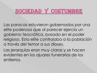 Las paracas estuvieron gobernados por una
elite poderosa que al parecer ejercía un
gobierno teocrático, basado en el poder
religioso. Esta elite controlaba a la población
a través del temor a sus dioses.
Las jerarquías eran muy claras y se hacen
evidentes en los ajuares funerarios de los
entierros.

 