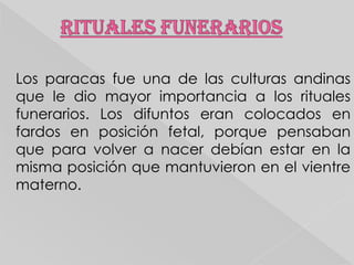 Los paracas fue una de las culturas andinas
que le dio mayor importancia a los rituales
funerarios. Los difuntos eran colocados en
fardos en posición fetal, porque pensaban
que para volver a nacer debían estar en la
misma posición que mantuvieron en el vientre
materno.

 