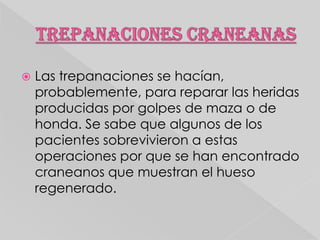 

Las trepanaciones se hacían,
probablemente, para reparar las heridas
producidas por golpes de maza o de
honda. Se sabe que algunos de los
pacientes sobrevivieron a estas
operaciones por que se han encontrado
craneanos que muestran el hueso
regenerado.

 