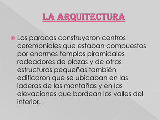

Los paracas construyeron centros
ceremoniales que estaban compuestos
por enormes templos piramidales
rodeadores de plazas y de otras
estructuras pequeñas también
edificaron que se ubicaban en las
laderas de las montañas y en las
elevaciones que bordean los valles del
interior.

 