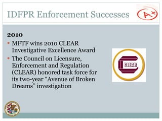IDFPR Enforcement Successes MFTF wins 2010 CLEAR Investigative Excellence Award  The Council on Licensure, Enforcement and Regulation (CLEAR) honored task force for its two-year “Avenue of Broken Dreams” investigation 2010 