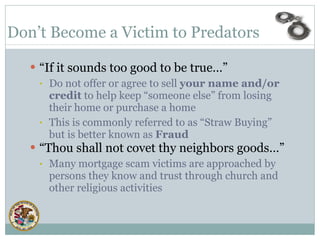 “ If it sounds too good to be true…” Do not offer or agree to sell  your name and/or credit  to help keep “someone else” from losing their home or purchase a home This is commonly referred to as “Straw Buying” but is better known as  Fraud “ Thou shall not covet thy neighbors goods…” Many mortgage scam victims are approached by persons they know and trust through church and other religious activities   Don’t Become a Victim to Predators  