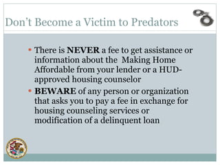 There is  NEVER  a fee to get assistance or information about the  Making Home Affordable from your lender or a HUD-approved housing counselor BEWARE  of any person or organization that asks you to pay a fee in exchange for housing counseling services or modification of a delinquent loan    Don’t Become a Victim to Predators   