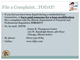 If you feel you have been duped during a residential loan transaction, or  have paid someone for a loan modification  file a complaint with the Illinois Department of Financial and Professional Regulation  TODAY!!! Or, by mail: IDFPR   James R. Thompson Center   100 W. Randolph Street, 9th Floor Chicago, Illinois 60601 By phone: (800)-532-8785 Online:  www.idfpr.com File a Complaint…TODAY! 