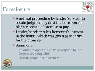 Foreclosure A judicial proceeding by lender/servicer to obtain judgment against the borrower for his/her breach of promise to pay Lender/servicer takes borrower’s interest in the house, which was given as security for the promise Summons An order to appear in court to respond to the foreclosure complaint Do not ignore this information 