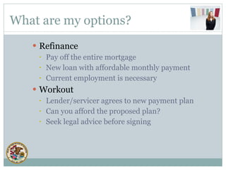 What are my options? Refinance Pay off the entire mortgage New loan with affordable monthly payment Current employment is necessary Workout Lender/servicer agrees to new payment plan Can you afford the proposed plan? Seek legal advice before signing 